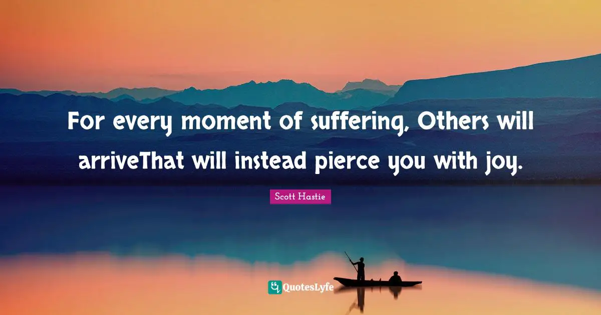 For every moment of suffering, Others will arriveThat will instead pierce you with joy.
