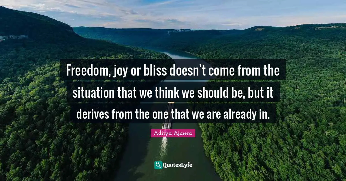 Freedom, joy or bliss doesn't come from the situation that we think we should be, but it derives from the one that we are already in.
