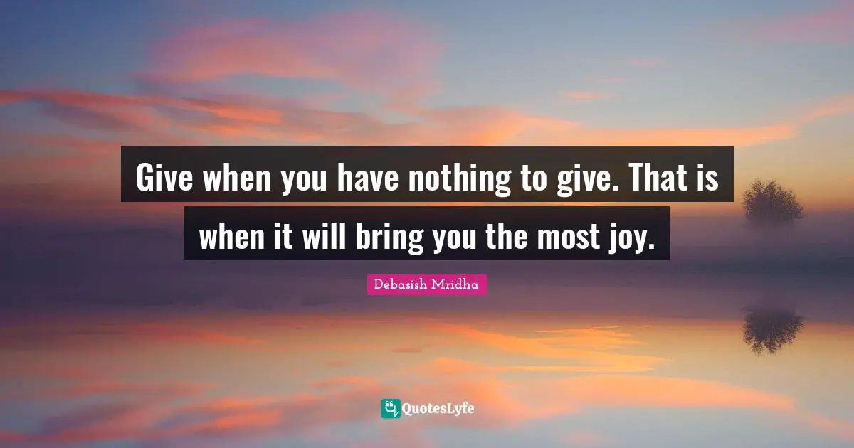 Give when you have nothing to give. That is when it will bring you the most joy.