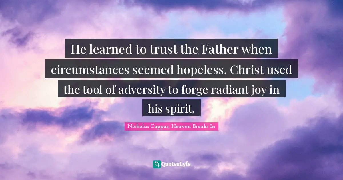 He learned to trust the Father when circumstances seemed hopeless. Christ used the tool of adversity to forge radiant joy in his spirit.