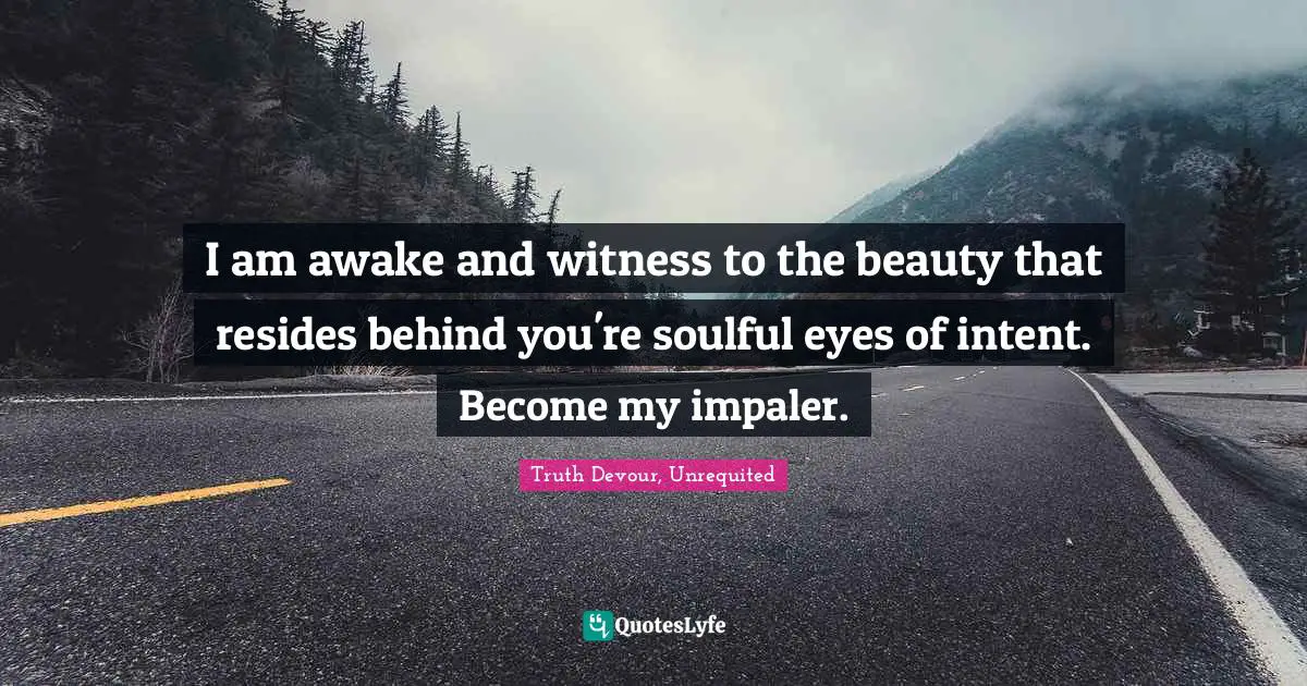 I am awake and witness to the beauty that resides behind you're soulful eyes of intent. Become my impaler.