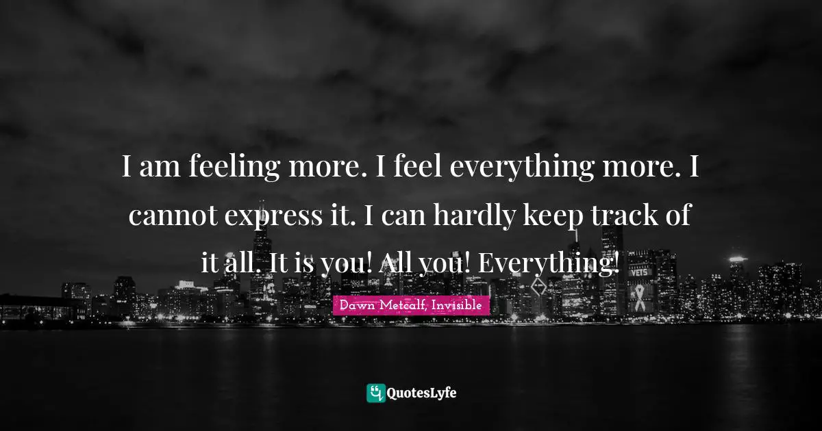 I am feeling more. I feel everything more. I cannot express it. I can hardly keep track of it all. It is you! All you! Everything!