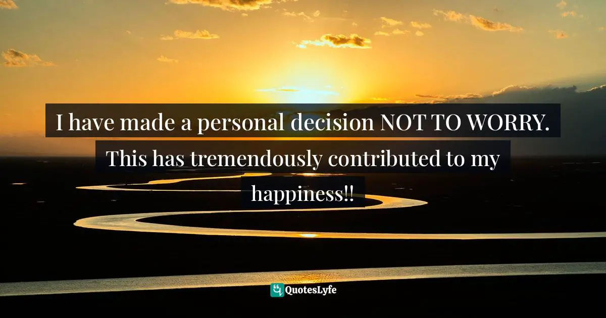 I have made a personal decision NOT TO WORRY. This has tremendously contributed to my happiness!!
