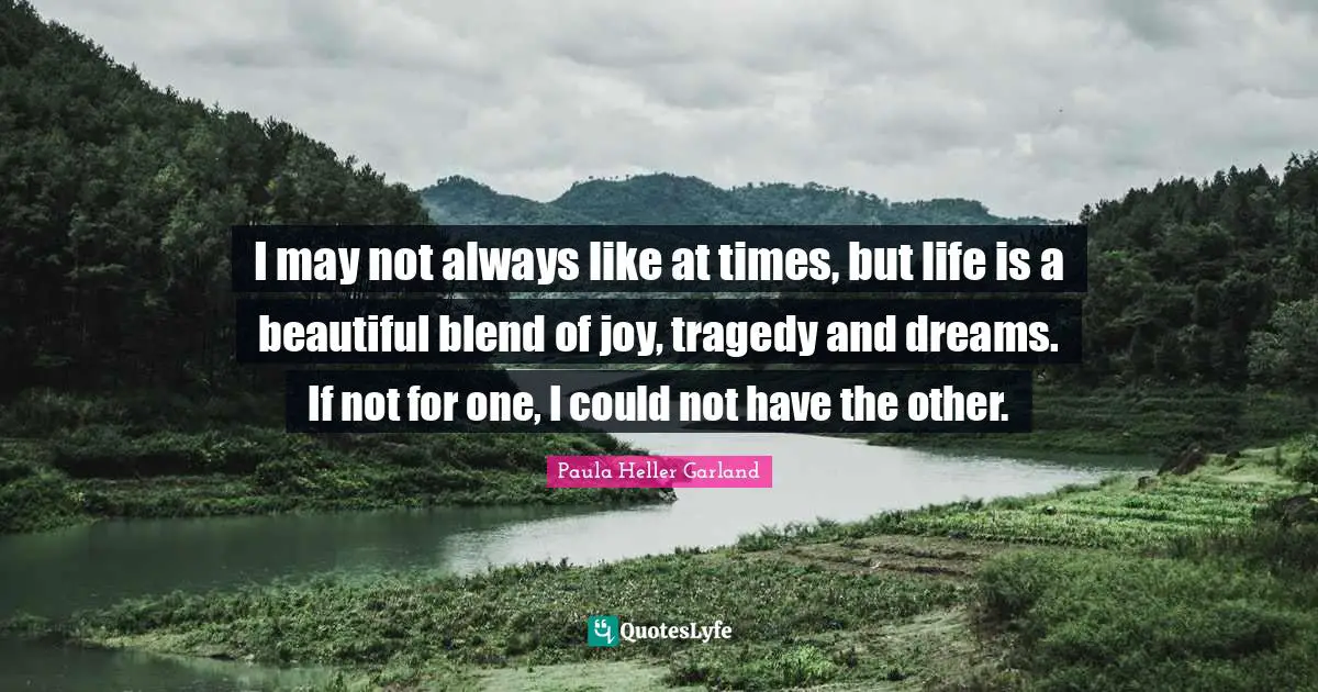 I may not always like at times, but life is a beautiful blend of joy, tragedy and dreams. If not for one, I could not have the other.
