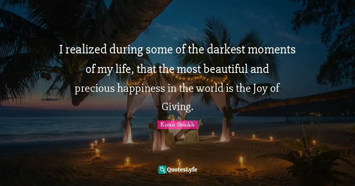 I realized during some of the darkest moments of my life, that the most beautiful and precious happiness in the world is the Joy of Giving.