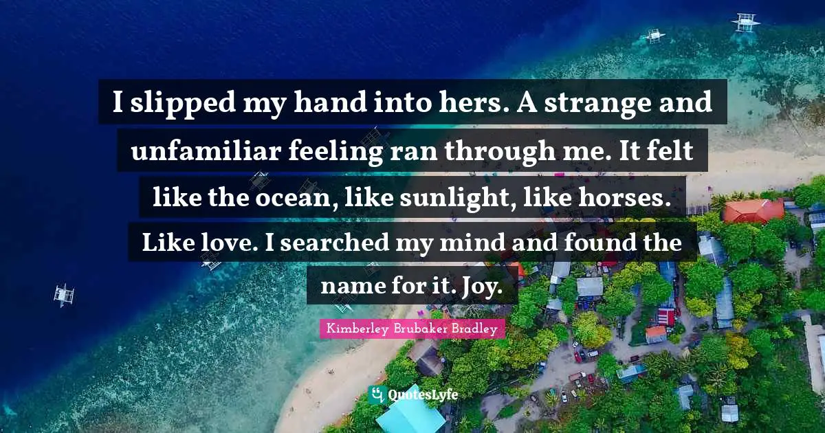 I slipped my hand into hers. A strange and unfamiliar feeling ran through me. It felt like the ocean, like sunlight, like horses. Like love. I searched my mind and found the name for it. Joy.