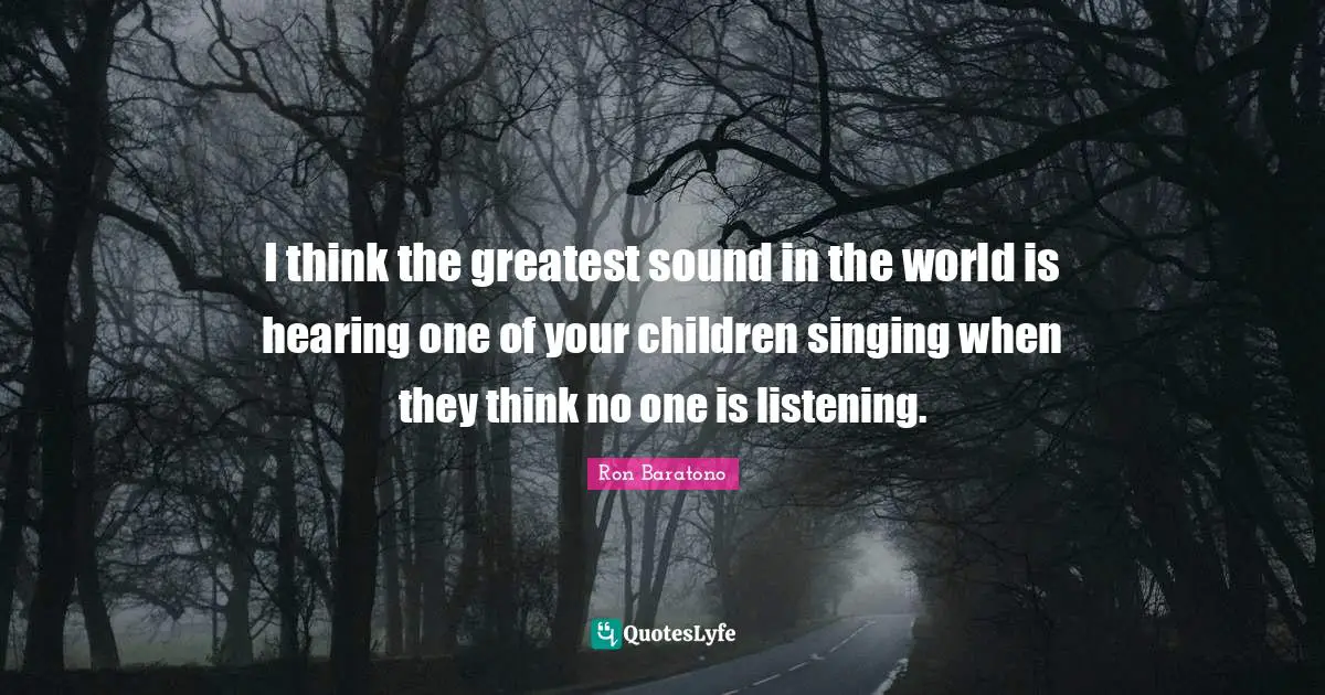 I think the greatest sound in the world is hearing one of your children singing when they think no one is listening.