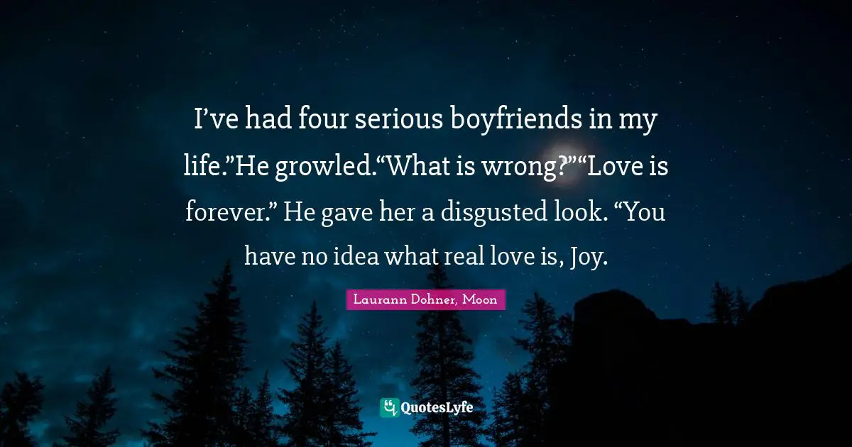 I’ve had four serious boyfriends in my life.”He growled.“What is wrong?”“Love is forever.” He gave her a disgusted look. “You have no idea what real love is, Joy.