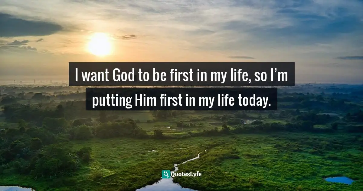 I want God to be first in my life, so I’m putting Him first in my life today.