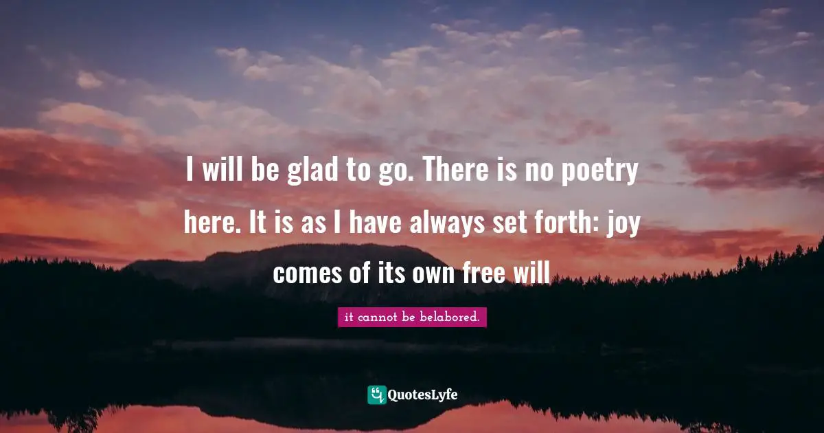 I will be glad to go. There is no poetry here. It is as I have always set forth: joy comes of its own free will