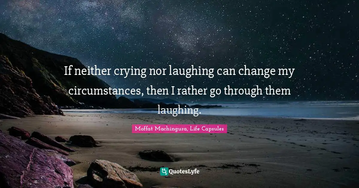 If neither crying nor laughing can change my circumstances, then I rather go through them laughing.