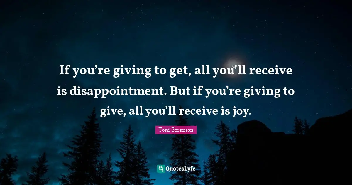 If you’re giving to get, all you’ll receive is disappointment. But if you’re giving to give, all you’ll receive is joy.