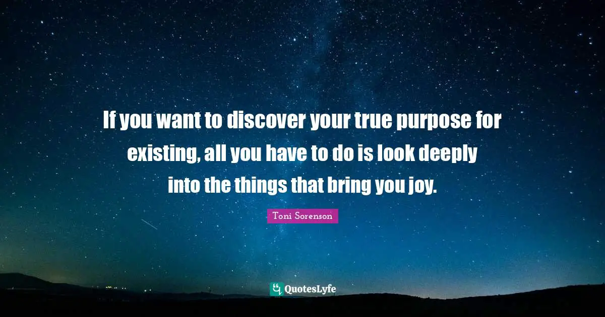 If you want to discover your true purpose for existing, all you have to do is look deeply into the things that bring you joy.