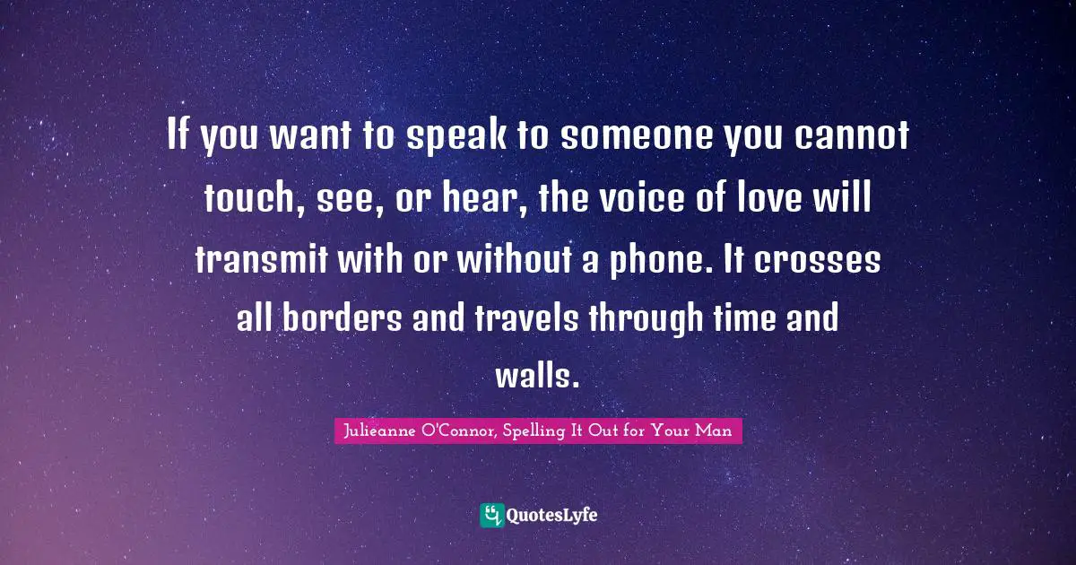 Julieanne O'Connor, Spelling It Out For Your Man Quotes: "If you want to speak to someone you cannot touch, see, or hear, the voice of love will transmit with or without a phone. It crosses all borders and travels through time and walls."