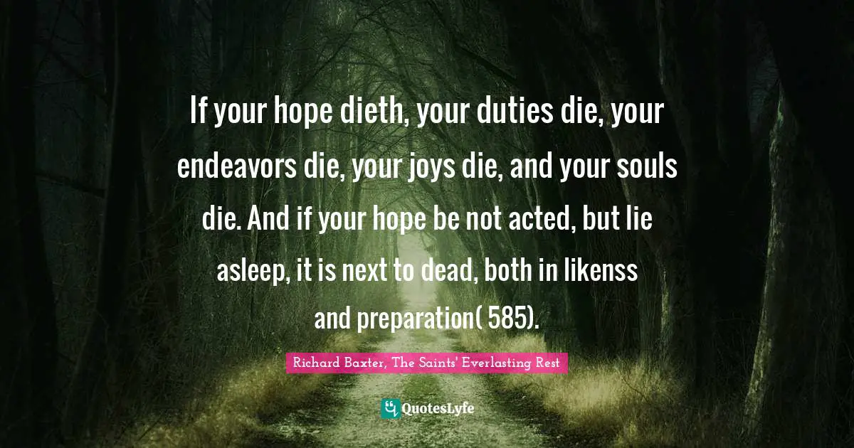 If your hope dieth, your duties die, your endeavors die, your joys die, and your souls die. And if your hope be not acted, but lie asleep, it is next to dead, both in likenss and preparation( 585).
