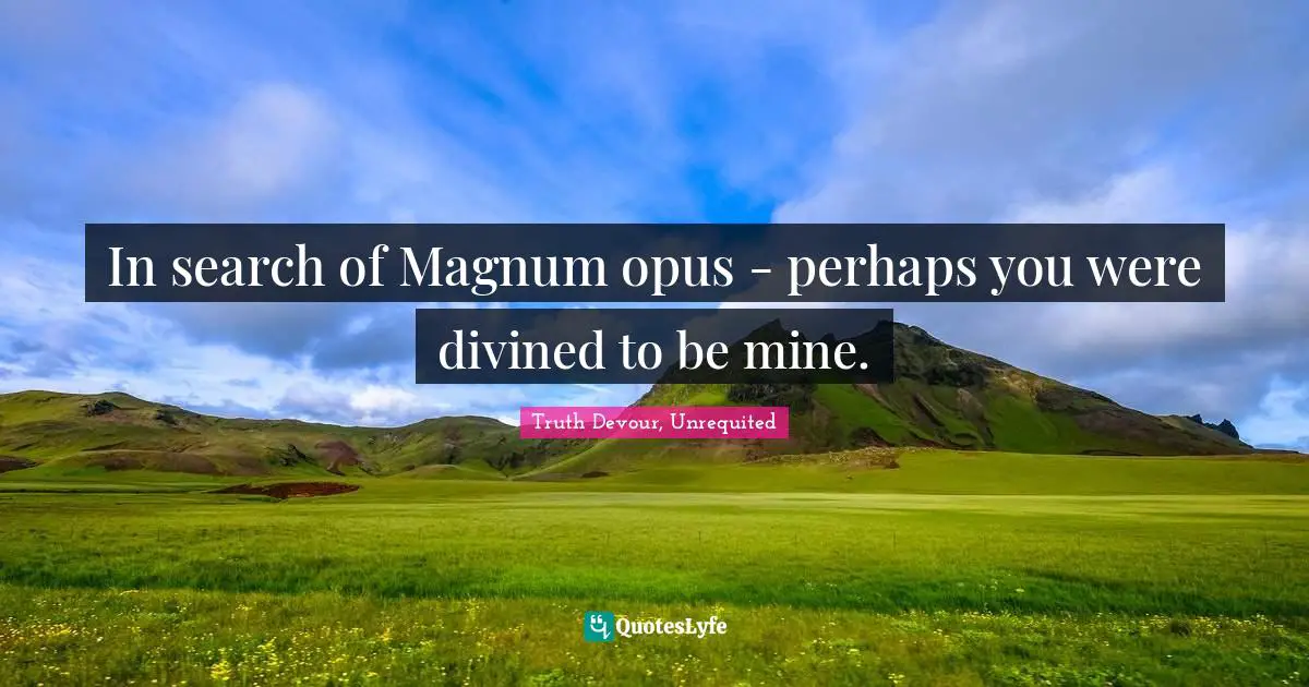 In search of Magnum opus - perhaps you were divined to be mine.