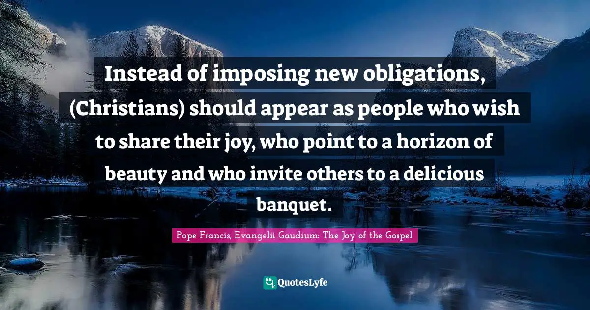 Instead of imposing new obligations, (Christians) should appear as people who wish to share their joy, who point to a horizon of beauty and who invite others to a delicious banquet.