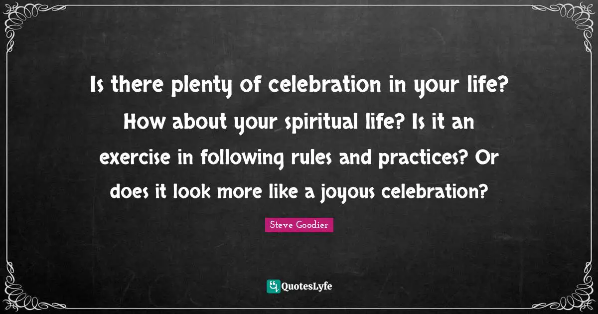 Steve Goodier Quotes: "Is there plenty of celebration in your life? How about your spiritual life? Is it an exercise in following rules and practices? Or does it look more like a joyous celebration?"