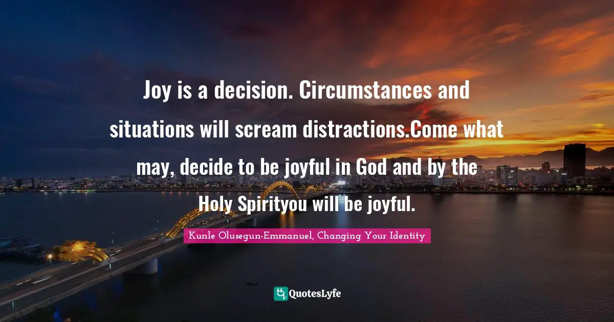 Joy is a decision. Circumstances and situations will scream distractions.Come what may, decide to be joyful in God and by the Holy Spirityou will be joyful.