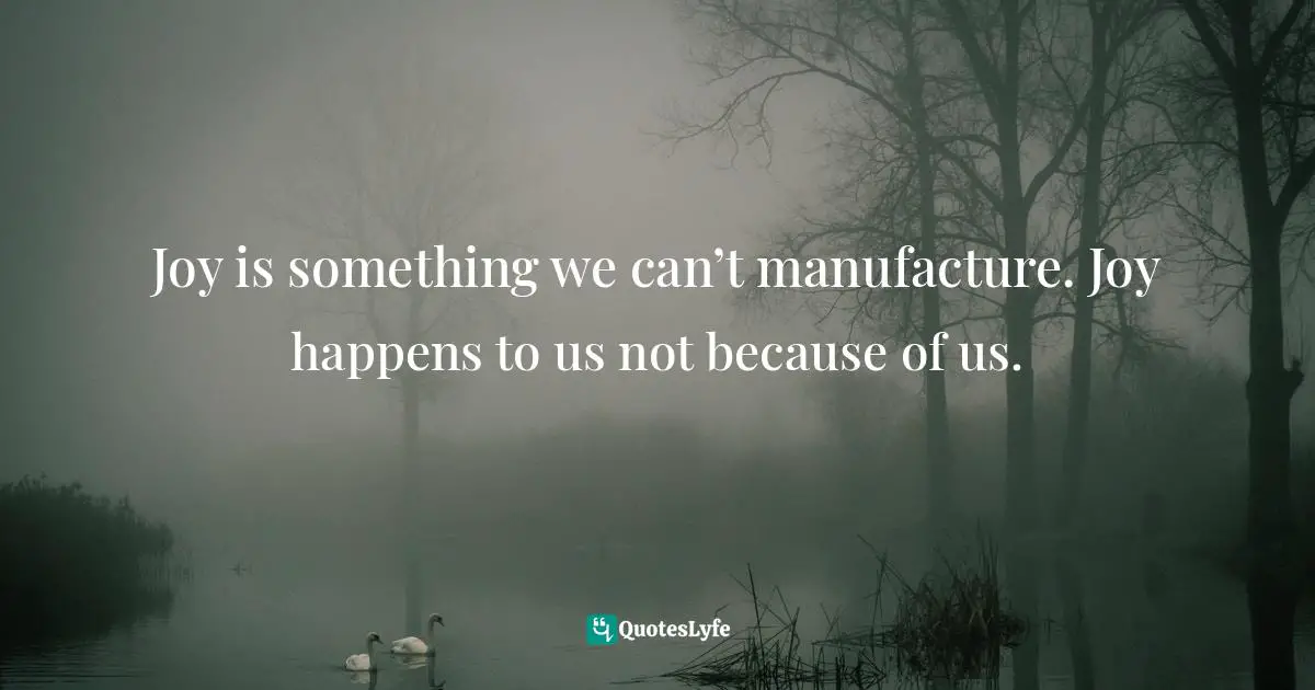 Joy is something we can’t manufacture. Joy happens to us not because of us.