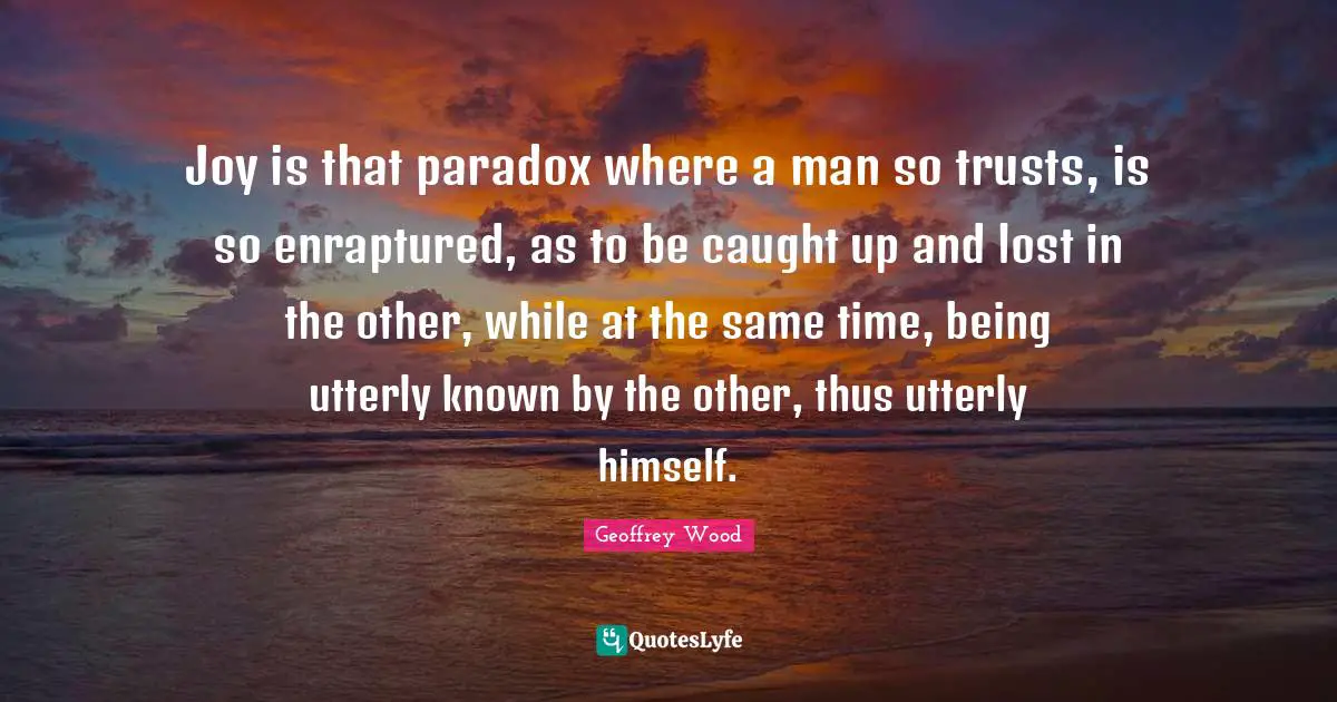 Geoffrey Wood Quotes: "Joy is that paradox where a man so trusts, is so enraptured, as to be caught up and lost in the other, while at the same time, being utterly known by the other, thus utterly himself."