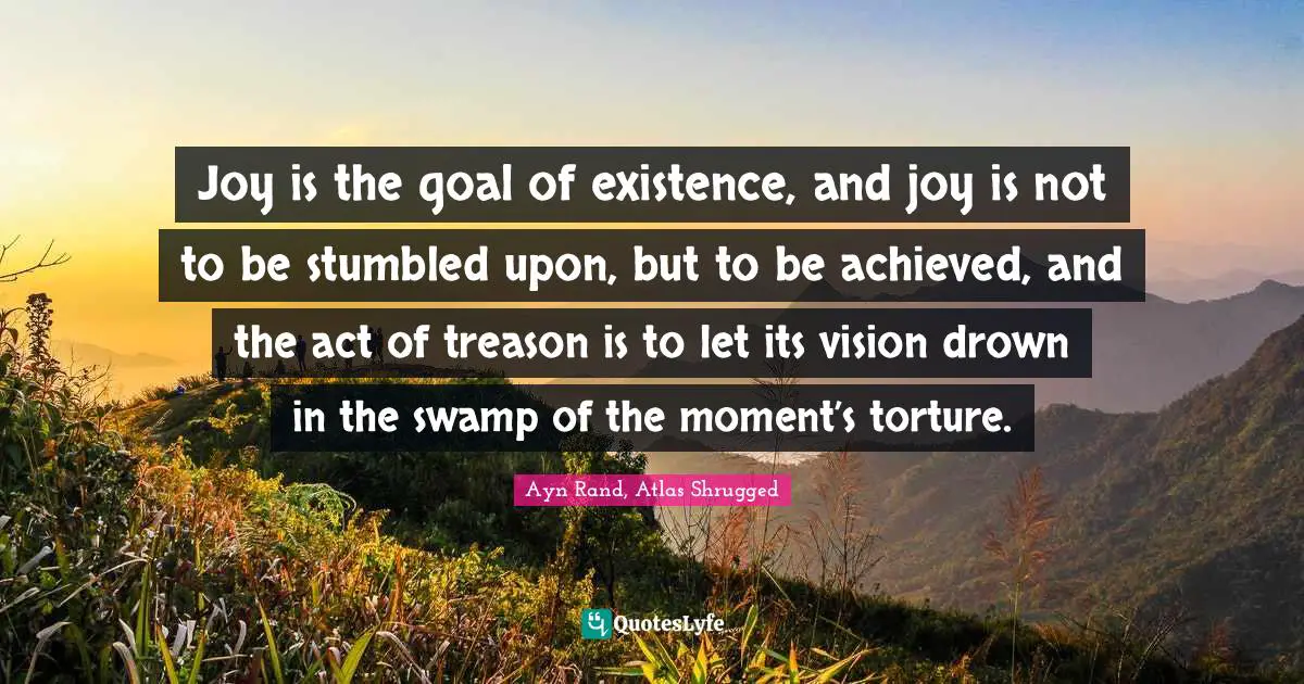 Ayn Rand, Atlas Shrugged Quotes: Joy is the goal of existence, and joy is not to be stumbled upon, but to be achieved, and the act of treason is to let its vision drown in the swamp of the moment’s torture.