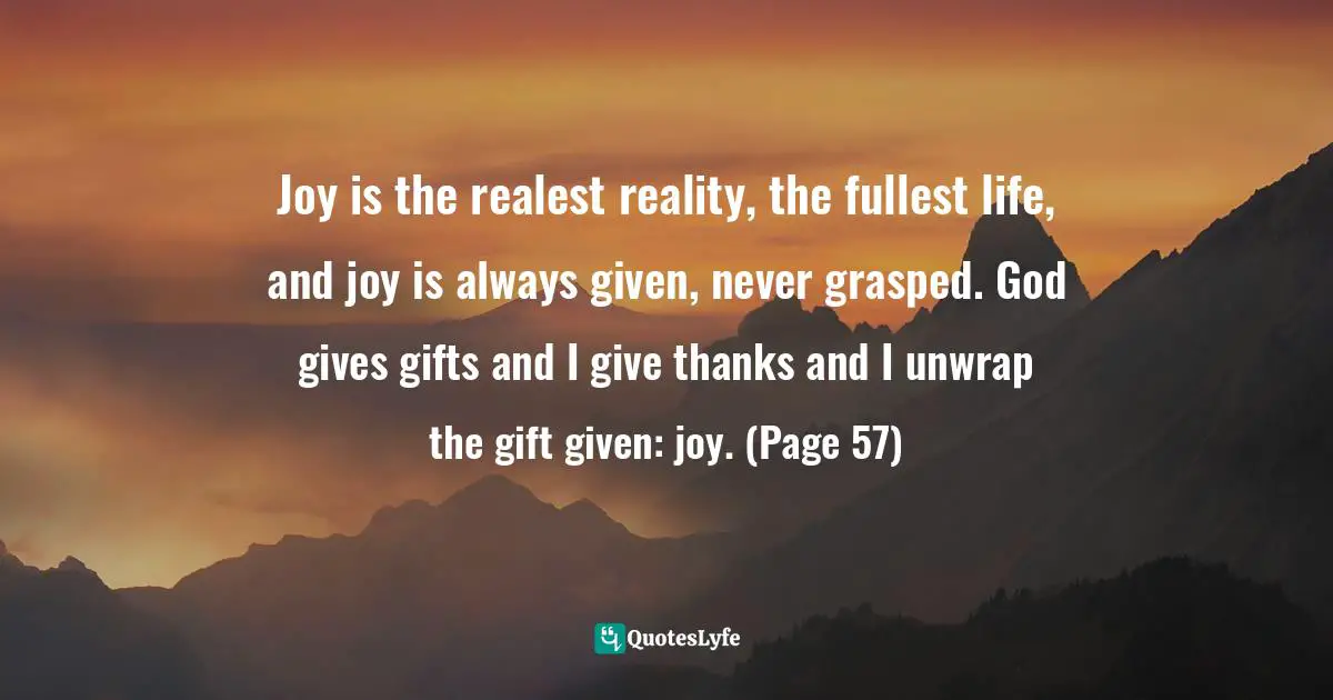 Joy is the realest reality, the fullest life, and joy is always given, never grasped. God gives gifts and I give thanks and I unwrap the gift given: joy. (Page 57)