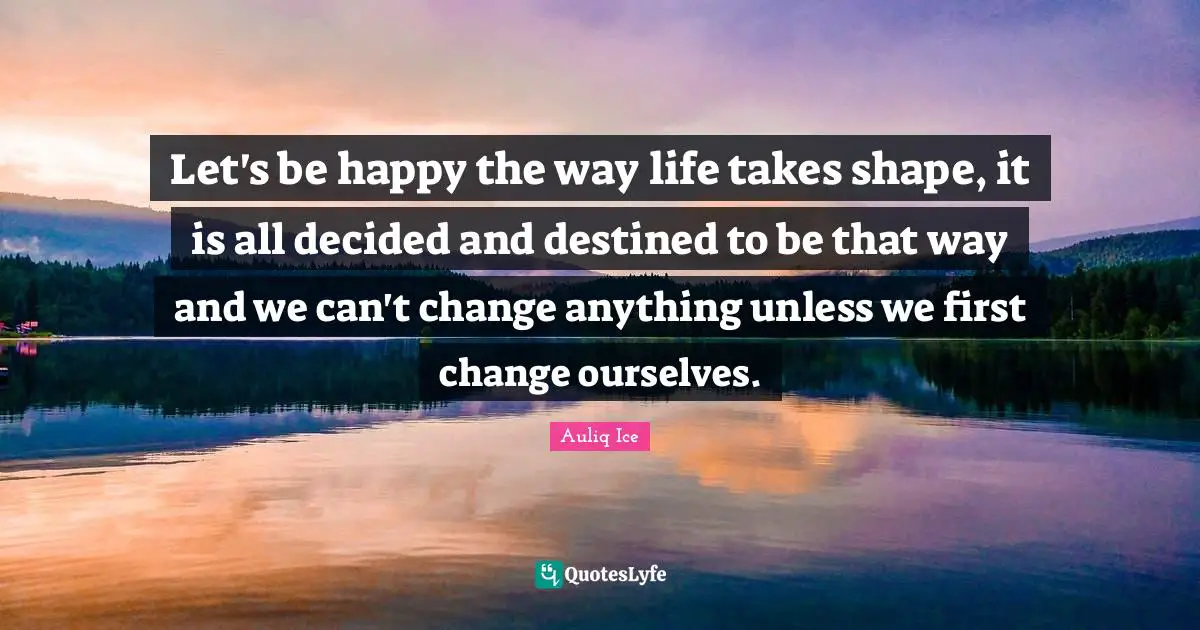 Let's be happy the way life takes shape, it is all decided and destined to be that way and we can't change anything unless we first change ourselves.