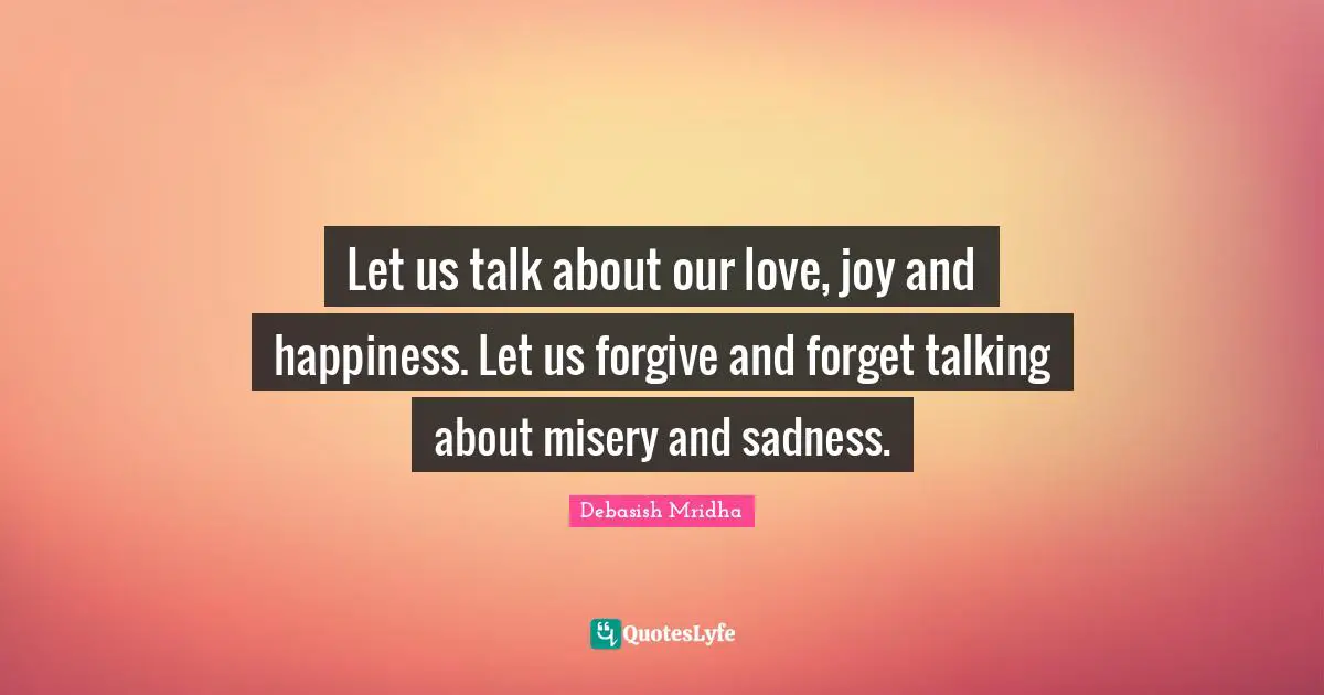 Let us talk about our love, joy and happiness. Let us forgive and forget talking about misery and sadness.