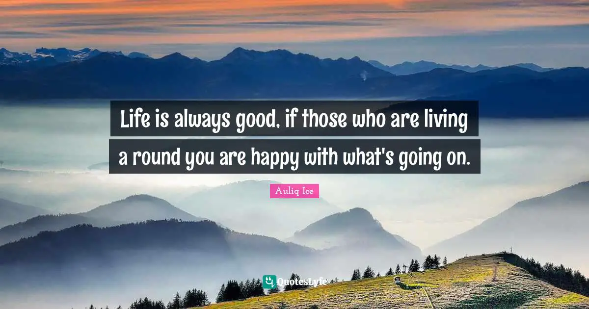 Life is always good, if those who are living a round you are happy with what's going on.