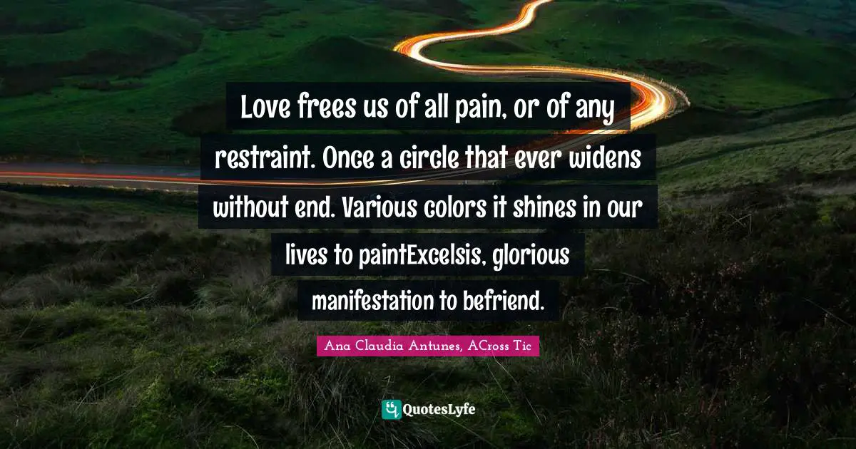 Acrostic Quotes: "Love frees us of all pain, or of any restraint. Once a circle that ever widens without end. Various colors it shines in our lives to paintExcelsis, glorious manifestation to befriend."