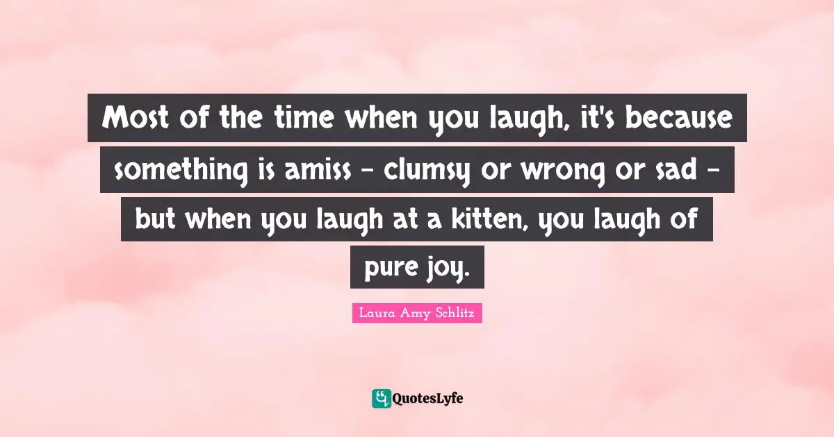 Most of the time when you laugh, it's because something is amiss - clumsy or wrong or sad - but when you laugh at a kitten, you laugh of pure joy.