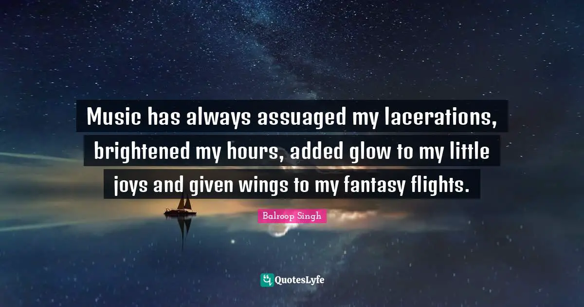Music has always assuaged my lacerations, brightened my hours, added glow to my little joys and given wings to my fantasy flights.