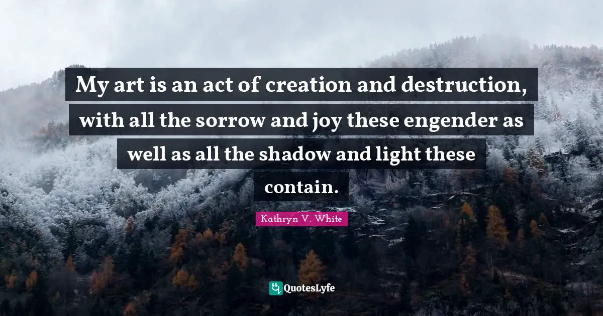 Kathryn V. White Quotes: "My art is an act of creation and destruction, with all the sorrow and joy these engender as well as all the shadow and light these contain."