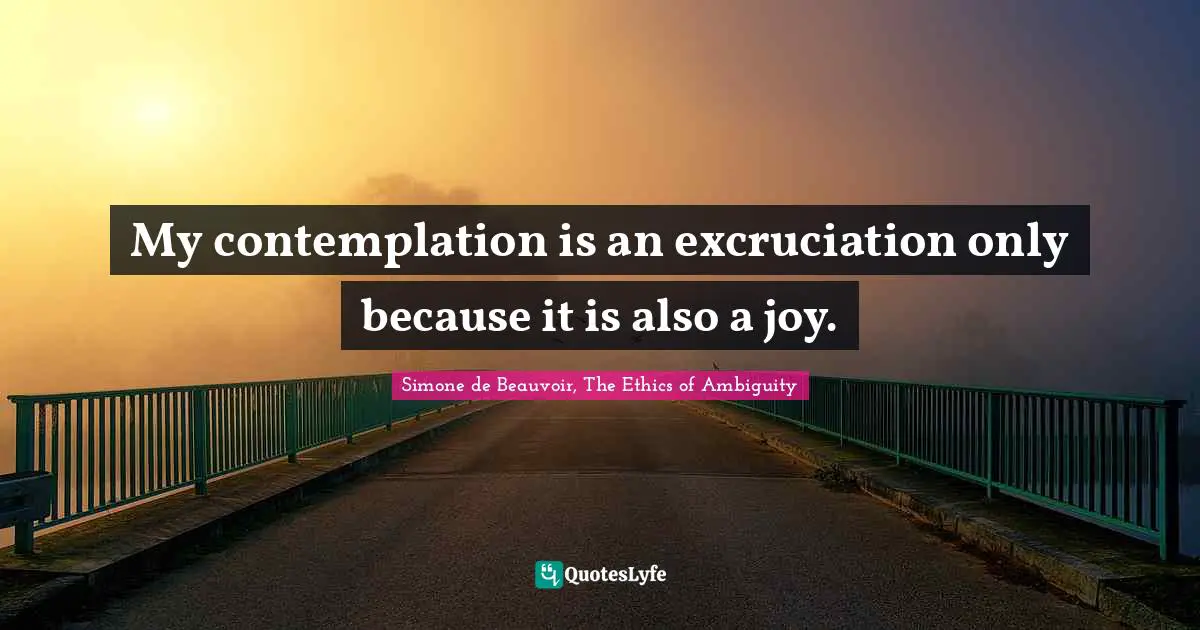 My contemplation is an excruciation only because it is also a joy.