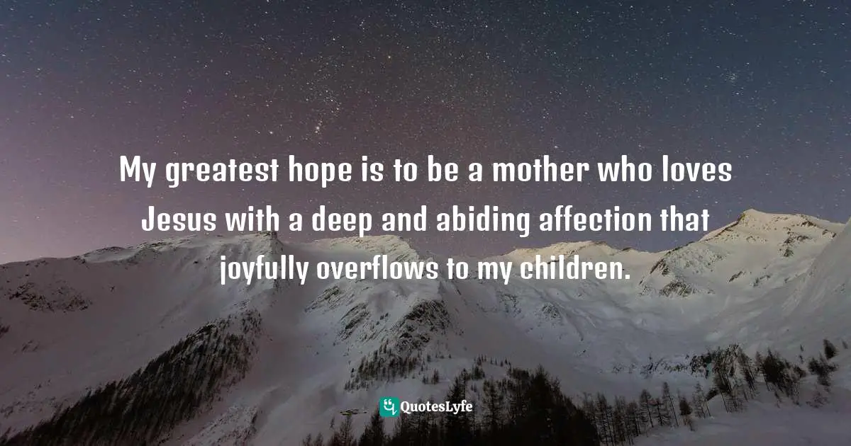 My greatest hope is to be a mother who loves Jesus with a deep and abiding affection that joyfully overflows to my children.