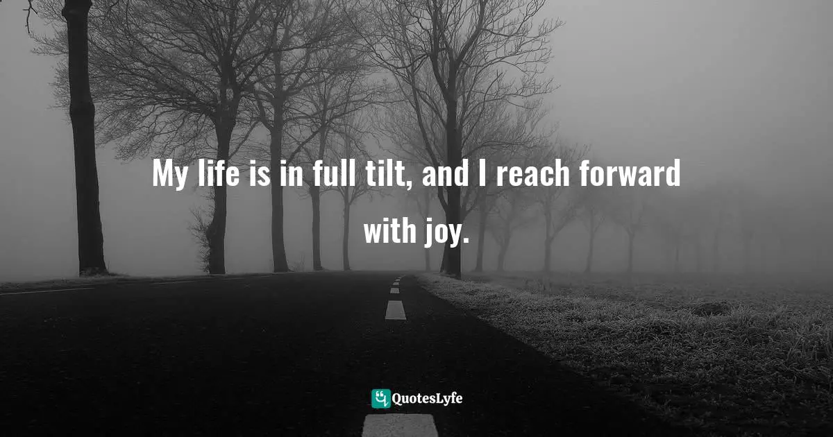My life is in full tilt, and I reach forward with joy.