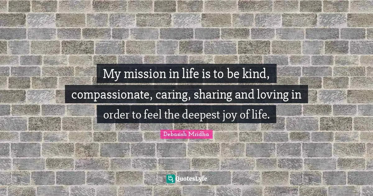 Deepest Joy Quotes: "My mission in life is to be kind, compassionate, caring, sharing and loving in order to feel the deepest joy of life."