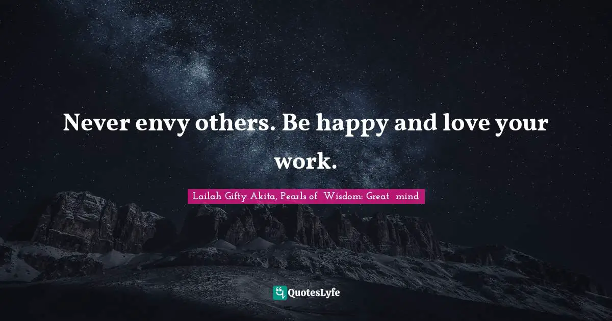 Never envy others. Be happy and love your work.