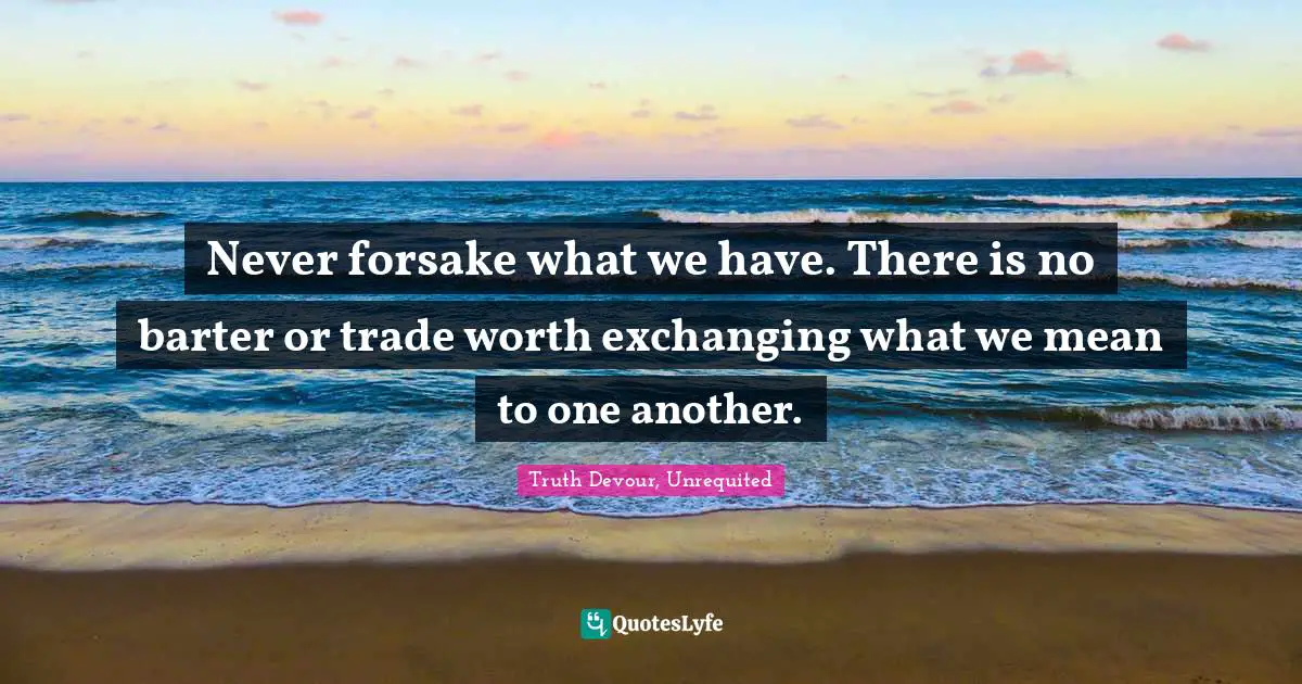 Never forsake what we have. There is no barter or trade worth exchanging what we mean to one another.