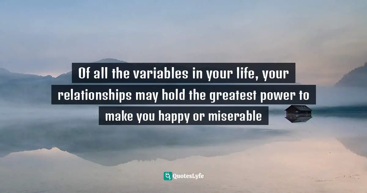 Of all the variables in your life, your relationships may hold the greatest power to make you happy or miserable