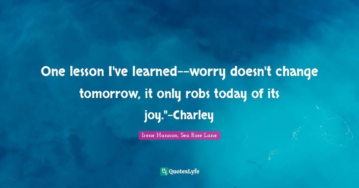 One lesson I've learned--worry doesn't change tomorrow, it only robs today of its joy."-Charley