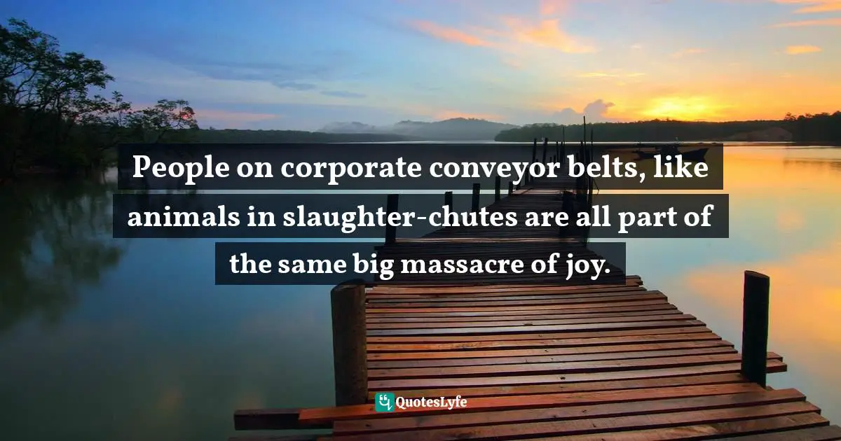 People on corporate conveyor belts, like animals in slaughter-chutes are all part of the same big massacre of joy.