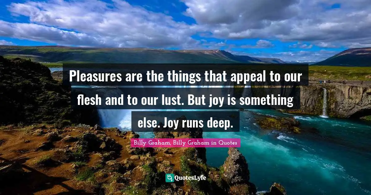 Pleasures are the things that appeal to our flesh and to our lust. But joy is something else. Joy runs deep.
