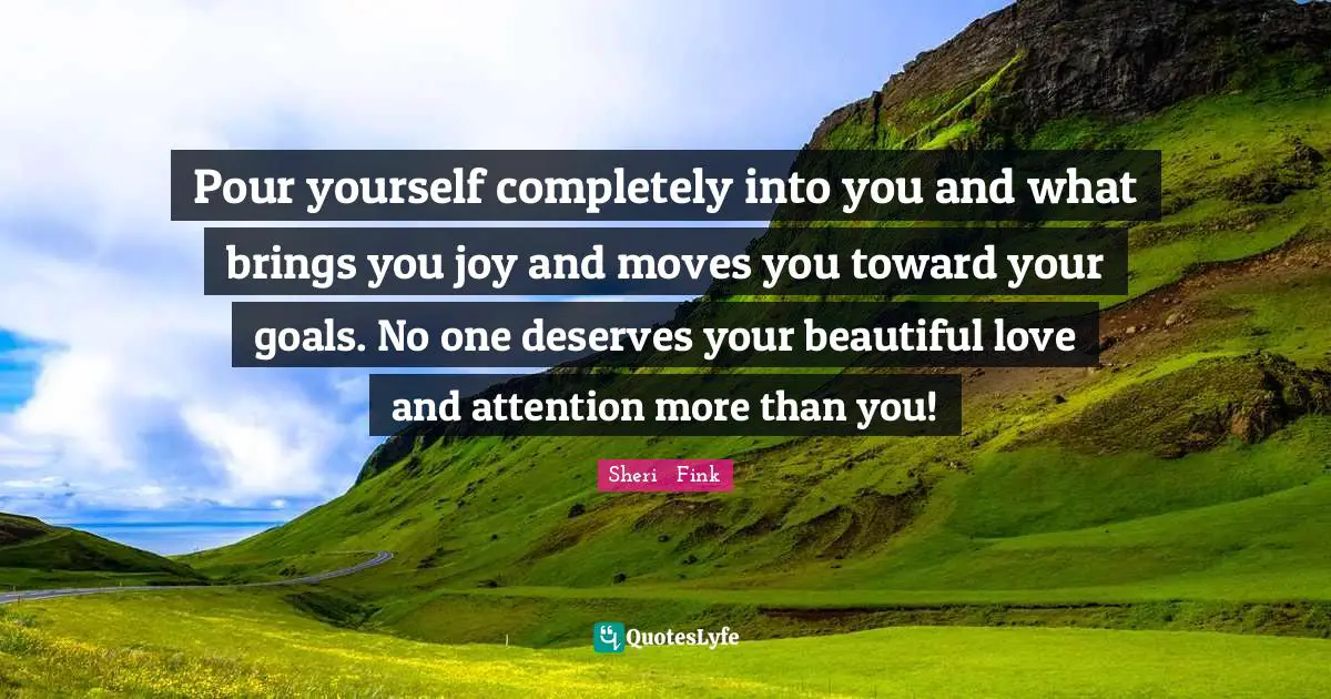 Pour yourself completely into you and what brings you joy and moves you toward your goals. No one deserves your beautiful love and attention more than you!