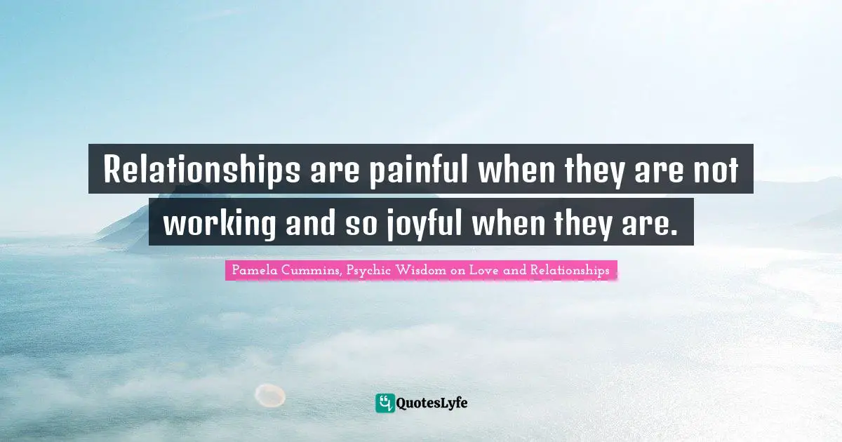 Joyful Living Quotes: "Relationships are painful when they are not working and so joyful when they are."