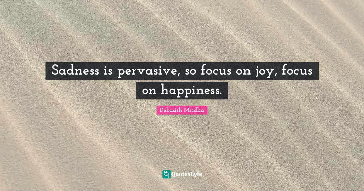 Sadness is pervasive, so focus on joy, focus on happiness.