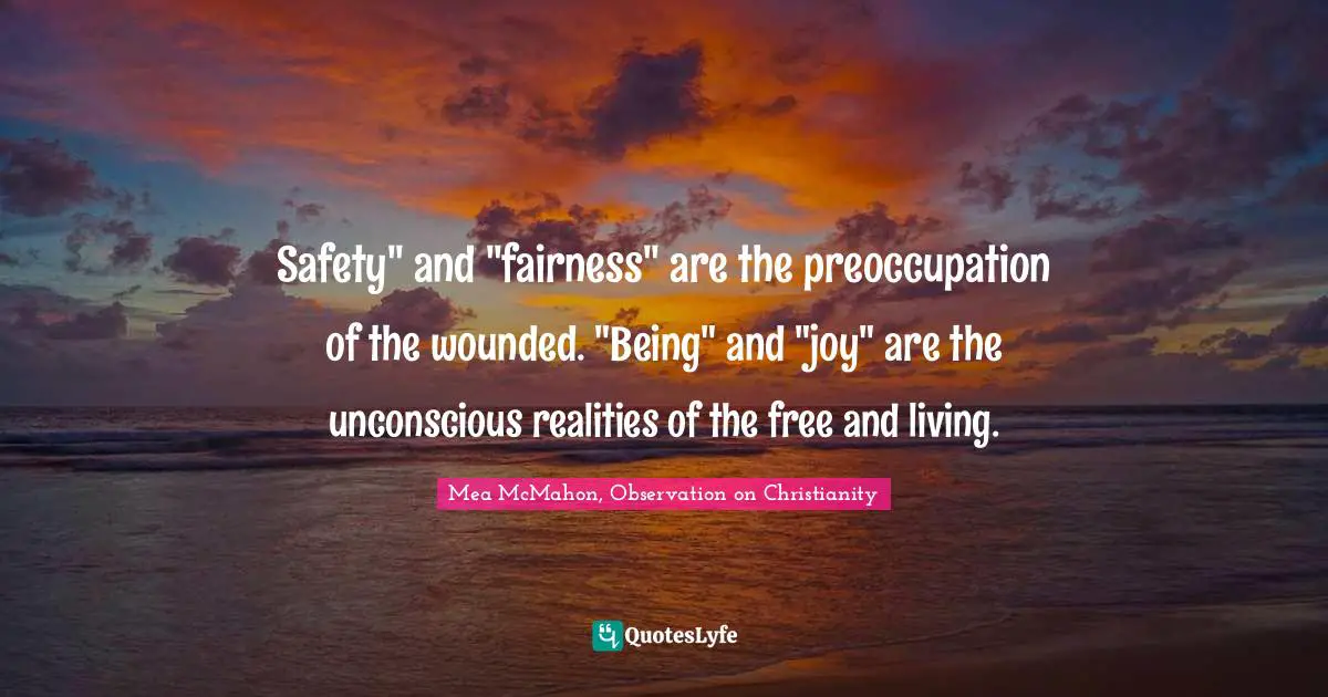 Safety" and "fairness" are the preoccupation of the wounded. "Being" and "joy" are the unconscious realities of the free and living.