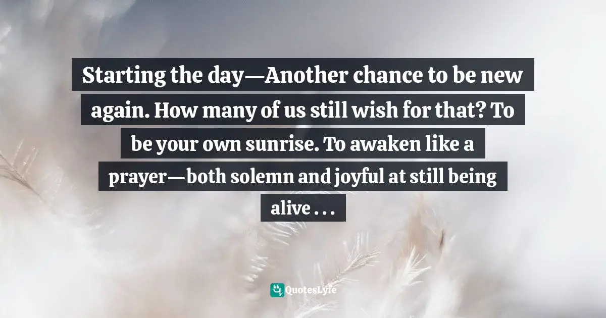 Starting the day—Another chance to be new again. How many of us still wish for that? To be your own sunrise. To awaken like a prayer—both solemn and joyful at still being alive . . .