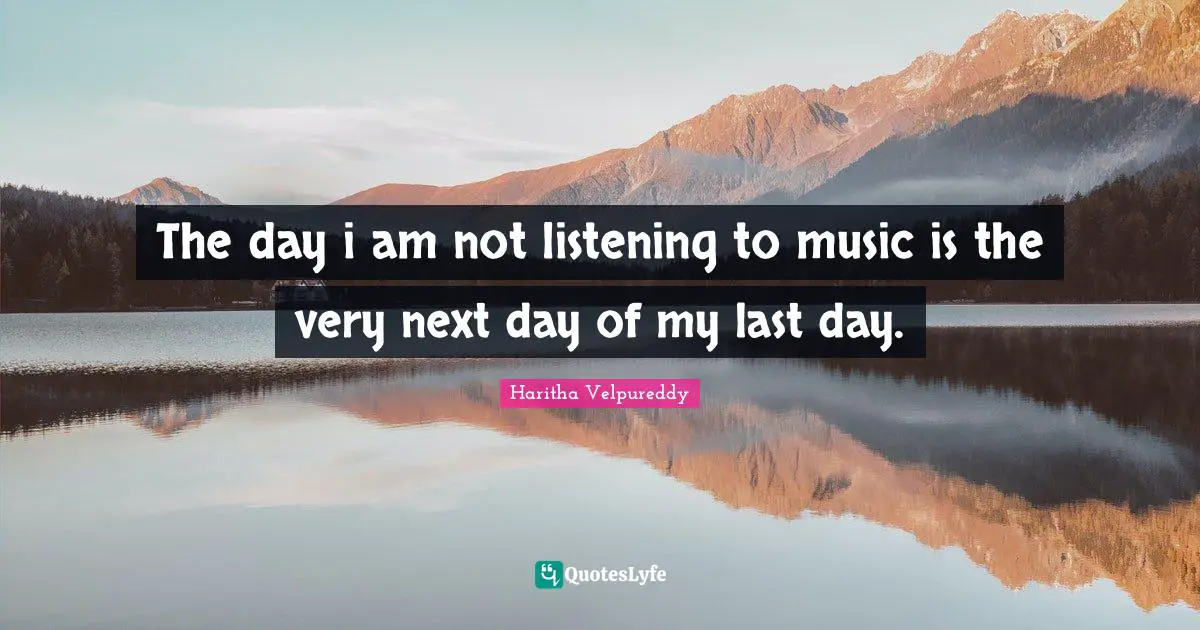 The day i am not listening to music is the very next day of my last day.